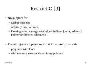 03/09/2016 59
Restrict C [9]
●
No support for 
– Global variables 
– Arbitrary function calls, 
– Floating point, varargs, exceptions, indirect jumps, arbitrary 
pointer arithmetic, alloca, etc.  
●
Kernel rejects all programs that it cannot prove safe
– programs with loops 
– with memory accesses via arbitrary pointers. 
 