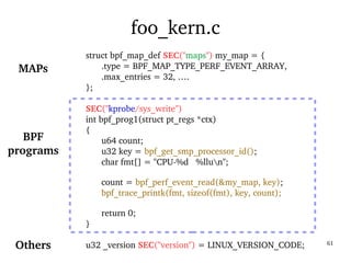 03/09/2016 61
foo_kern.c
struct bpf_map_def SEC("maps") my_map = {
.type = BPF_MAP_TYPE_PERF_EVENT_ARRAY,
.max_entries = 32, ….
};
SEC("kprobe/sys_write")
int bpf_prog1(struct pt_regs *ctx)
{
u64 count;
u32 key = bpf_get_smp_processor_id();
char fmt[] = "CPU­%d   %llun";
count = bpf_perf_event_read(&my_map, key);
bpf_trace_printk(fmt, sizeof(fmt), key, count);
return 0;
}
u32 _version SEC("version") = LINUX_VERSION_CODE;
BPF
programs
MAPs
Others
 