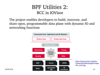 03/09/2016 63
BPF Utilities 2:
BCC in IOVisor
The project enables developers to build, innovate, and 
share open, programmable data plane with dynamic IO and 
networking functions
https://www.iovisor.org/sites
/cpstandard/files/pages/image
s/io_visor.jpg
 