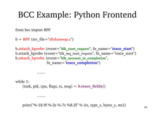 03/09/2016 66
BCC Example: Python Frontend
from bcc import BPF
b = BPF (src_file="disksnoop.c")
b.attach_kprobe (event="blk_start_request", fn_name="trace_start")
b.attach_kprobe (event="blk_mq_start_request", fn_name="trace_start")
b.attach_kprobe (event="blk_account_io_completion",                
                             fn_name="trace_completion")
                    …....
while 1:
(task, pid, cpu, flags, ts, msg) = b.trace_fields()
                    …....
print("%­18.9f %­2s %­7s %8.2f" % (ts, type_s, bytes_s, ms))
 