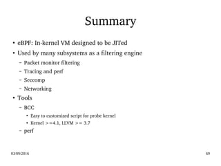 03/09/2016 69
Summary
●
eBPF: In­kernel VM designed to be JITed
●
Used by many subsystems as a filtering engine
– Packet monitor filtering
– Tracing and perf
– Seccomp
– Networking
●
Tools
– BCC 
●
Easy to customized script for probe kernel
●
Kernel >=4.1, LLVM >= 3.7
– perf
 
