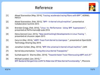 9/3/16 73/75
Reference
[1] Alexei Starovoitov (May. 2014), “tracing: accelerate tracing filters with BPF”, KERNEL
PATCH
[2] Alexei Starovoitov, (Feb. 2015), "BPF – in-kernel virtual machine", presented at
Collaboration Summit 2015
[3] Brendan Gregg, (Feb. 2016), "Linux 4.x Performance Using BPF Superpowers ",
presented at Performance@ scale 2016
[4] Elena Zannoni (Jun. 2015), “New (and Exciting!) Developments in Linux Tracing ”,
presented at Linuxcon Japan 2015
[5] Gary Lin (Mar. 2016), “eBPF: Trace from Kernel to Userspace ”, presented at OpenSUSE
Technology Sharing Day 2016
[6] Jonathan Corbet. (May. 2014), “BPF: the universal in-kernel virtual machine ”, LWN
[7] Kernel documentation, “Using the Linux Kernel Tracepoints”
[8] Suchakrapani D. Sharma (Dec. 2014), “Towards Faster Trace Filtersvusing eBPF and JIT ”
[9] Michael Larabel, (Jan. 2015), “
BPF Backend Merged Into LLVM To Make Use Of New Kernel Functionality ”, Phoronix
 