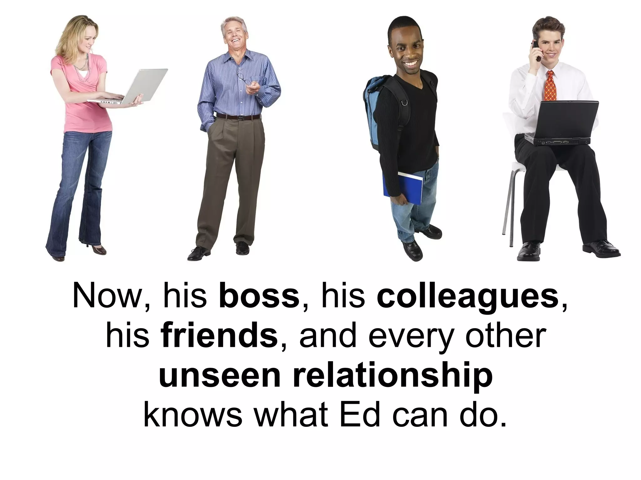 Now, his  boss , his  colleagues ,  his  friends , and every other   unseen relationship  knows what Ed can do. 