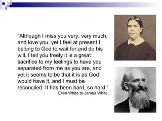 “ Although I miss you very, very much, and love you, yet I feel at present I belong to God to wait for and do his will. I tell you freely it is a great sacrifice to my feelings to have you separated from me as you are, and yet it seems to be that it is as God would have it, and I must be reconciled. It has been hard, so hard.” Ellen White to James White. 
