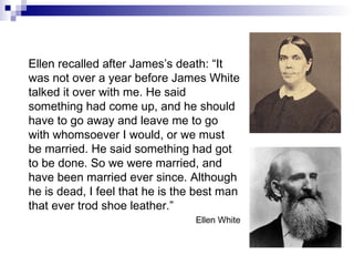 Ellen recalled after James’s death: “It was not over a year before James White talked it over with me. He said something had come up, and he should have to go away and leave me to go with whomsoever I would, or we must be married. He said something had got to be done. So we were married, and have been married ever since. Although he is dead, I feel that he is the best man that ever trod shoe leather.” Ellen White 