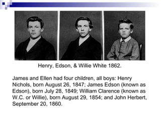 James and Ellen had four children, all boys: Henry Nichols, born August 26, 1847; James Edson (known as Edson), born July 28, 1849; William Clarence (known as W.C. or Willie), born August 29, 1854; and John Herbert, September 20, 1860. Henry, Edson, & Willie White 1862. 