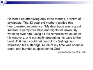 Herbert died after living only three months, a victim of erysipelas. The 33-year-old mother recalled this heartbreaking experience: “My dear babe was a great sufferer. Twenty-four days and nights we anxiously watched over him, using all the remedies we could for his recovery, and earnestly presenting his case to the Lord. At times I could not control my feelings as I witnessed his sufferings. Much of my time was spent in tears, and humble supplication to God.” Spiritual Gifts , vol. 2, p. 296 