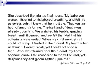 She described the infant’s final hours: “My babe was worse. I listened to his labored breathing, and felt his pulseless wrist. I knew that he must die. That was an hour of anguish for me. The icy hand of death was already upon him. We watched his feeble, gasping breath, until it ceased, and we felt thankful that his sufferings were ended. When my child was dying, I could not weep. I fainted at the funeral. My heart ached as though it would break, yet I could not shed a tear....After we returned from the funeral, my home seemed lonely. I felt reconciled to the will of God, yet despondency and gloom settled upon me.” Spiritual Gifts , vol. 2, p. 296   