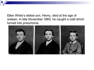 Ellen White’s eldest son, Henry, died at the age of sixteen. In late November 1863, he caught a cold which turned into pneumonia. 