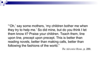 “‘ Oh,’ say some mothers, ‘my children bother me when they try to help me.’ So did mine, but do you think I let them know it? Praise your children. Teach them, line upon line, precept upon precept. This is better than reading novels, better than making calls, better than following the fashions of the world.” The Adventist Home , p. 289. 