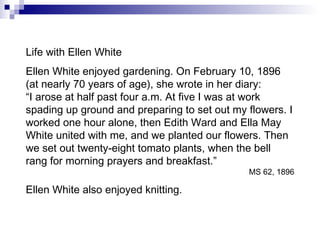 Life with Ellen White Ellen White enjoyed gardening. On February 10, 1896 (at nearly 70 years of age), she wrote in her diary: “ I arose at half past four a.m. At five I was at work spading up ground and preparing to set out my flowers. I worked one hour alone, then Edith Ward and Ella May White united with me, and we planted our flowers. Then we set out twenty-eight tomato plants, when the bell rang for morning prayers and breakfast.” MS 62, 1896 Ellen White also enjoyed knitting. 