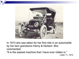 In 1913 she was taken for her first ride in an automobile by her twin grandsons Henry & Herbert. She commented: “ It is the easiest machine that I have ever ridden in.” Letter 11, 1913 