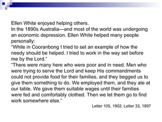 Ellen White enjoyed helping others. In the 1890s Australia—and most of the world was undergoing an economic depression. Ellen White helped many people personally: “ While in Cooranbong I tried to set an example of how the needy should be helped. I tried to work in the way set before me by the Lord.” “ There were many here who were poor and in need. Men who were trying to serve the Lord and keep His commandments could not provide food for their families, and they begged us to give them something to do. We employed them, and they ate at our table. We gave them suitable wages until their families were fed and comfortably clothed. Then we let them go to find work somewhere else.” Letter 105, 1902; Letter 33, 1897 