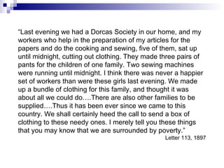 “ Last evening we had a Dorcas Society in our home, and my workers who help in the preparation of my articles for the papers and do the cooking and sewing, five of them, sat up until midnight, cutting out clothing. They made three pairs of pants for the children of one family. Two sewing machines were running until midnight. I think there was never a happier set of workers than were these girls last evening. We made up a bundle of clothing for this family, and thought it was about all we could do….There are also other families to be supplied….Thus it has been ever since we came to this country. We shall certainly heed the call to send a box of clothing to these needy ones. I merely tell you these things that you may know that we are surrounded by poverty.” Letter 113, 1897 