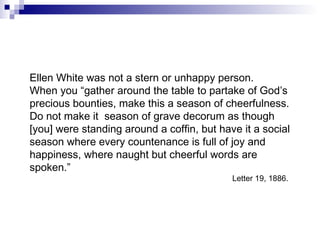 Ellen White was not a stern or unhappy person. When you “gather around the table to partake of God’s precious bounties, make this a season of cheerfulness. Do not make it  season of grave decorum as though [you] were standing around a coffin, but have it a social season where every countenance is full of joy and happiness, where naught but cheerful words are spoken.” Letter 19, 1886.  