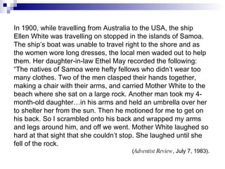 In 1900, while travelling from Australia to the USA, the ship Ellen White was travelling on stopped in the islands of Samoa. The ship’s boat was unable to travel right to the shore and as the women wore long dresses, the local men waded out to help them. Her daughter-in-law Ethel May recorded the following: “ The natives of Samoa were hefty fellows who didn’t wear too many clothes. Two of the men clasped their hands together, making a chair with their arms, and carried Mother White to the beach where she sat on a large rock. Another man took my 4-month-old daughter…in his arms and held an umbrella over her to shelter her from the sun. Then he motioned for me to get on his back. So I scrambled onto his back and wrapped my arms and legs around him, and off we went. Mother White laughed so hard at that sight that she couldn’t stop. She laughed until she fell of the rock. ( Adventist Review , July 7, 1983). 