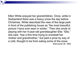 Ellen White enjoyed her grandchildren. Once, while in Switzerland there was a heavy snow the day before Christmas. White described the view of the large park in front of the publishing house as “the most beautiful picture I have ever seen in winter.” Then she wrote of playing with her 4-year-old granddaughter Ella: “Ella,” she said, “has a fine time trying to snowball her mother and grandmother,” but paid a price by way of a cold, thought to be from eating some of the snow. Manuscript 30, 1885 