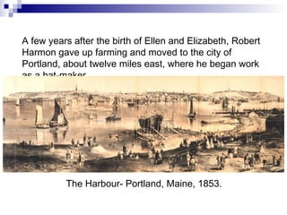 A few years after the birth of Ellen and Elizabeth, Robert Harmon gave up farming and moved to the city of Portland, about twelve miles east, where he began work as a hat-maker. The Harbour- Portland, Maine, 1853. 