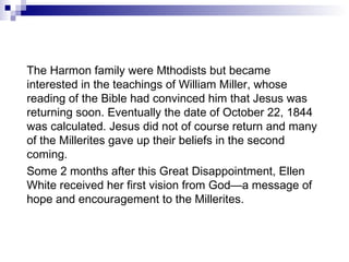 The Harmon family were Mthodists but became interested in the teachings of William Miller, whose reading of the Bible had convinced him that Jesus was returning soon. Eventually the date of October 22, 1844 was calculated. Jesus did not of course return and many of the Millerites gave up their beliefs in the second coming. Some 2 months after this Great Disappointment, Ellen White received her first vision from God—a message of hope and encouragement to the Millerites. 