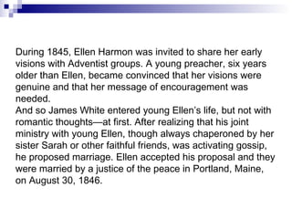 During 1845, Ellen Harmon was invited to share her early visions with Adventist groups. A young preacher, six years older than Ellen, became convinced that her visions were genuine and that her message of encouragement was needed. And so James White entered young Ellen’s life, but not with romantic thoughts—at first. After realizing that his joint ministry with young Ellen, though always chaperoned by her sister Sarah or other faithful friends, was activating gossip, he proposed marriage. Ellen accepted his proposal and they were married by a justice of the peace in Portland, Maine, on August 30, 1846.  