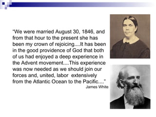 “ We were married August 30, 1846, and from that hour to the present she has been my crown of rejoicing....It has been in the good providence of God that both of us had enjoyed a deep experience in the Advent movement....This experience was now needed as we should join our forces and, united, labor  extensively from the Atlantic Ocean to the Pacific....” James White 