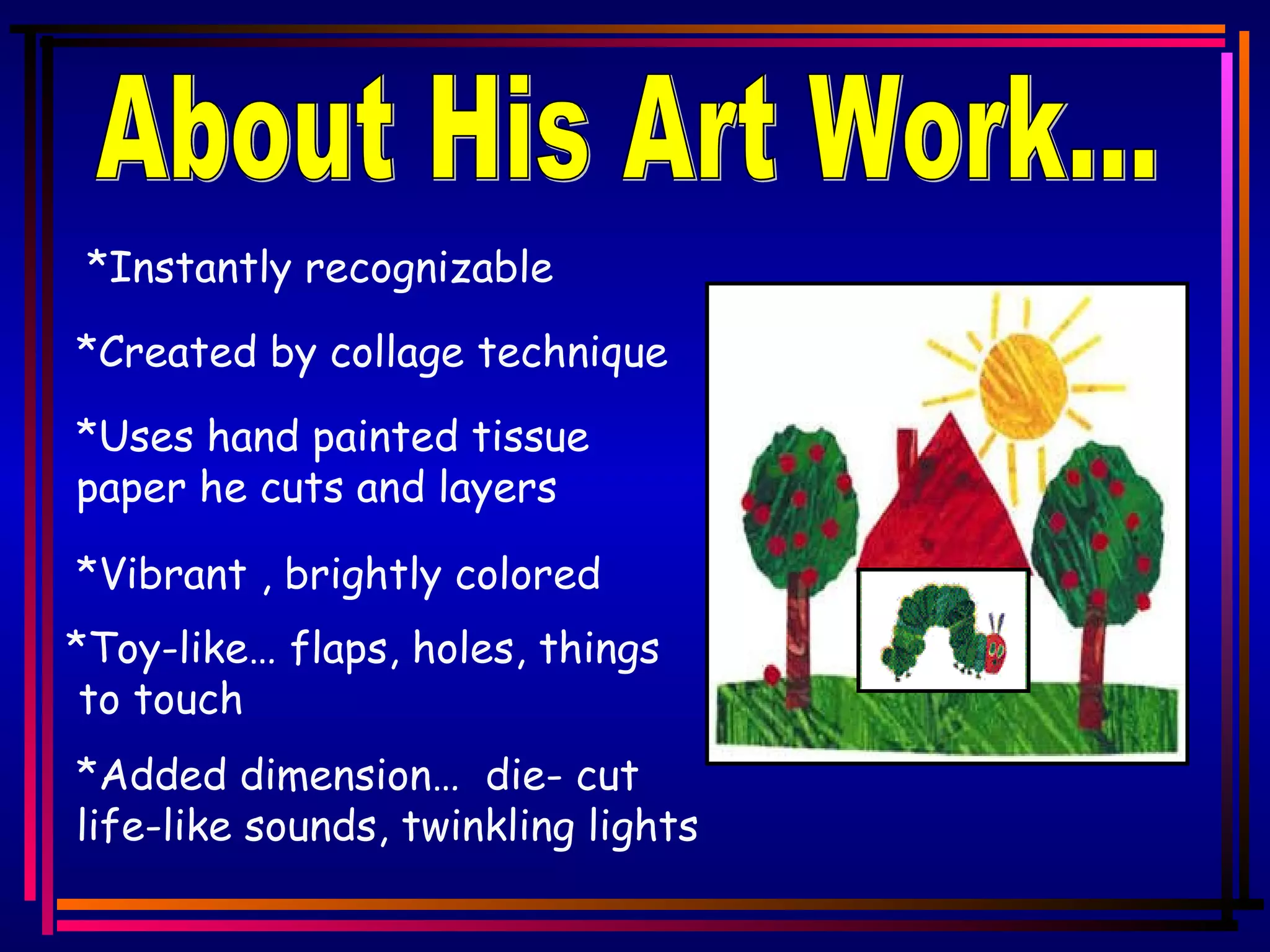 About His Art Work... *Instantly recognizable *Created by collage technique *Uses hand painted tissue paper he cuts and layers *Vibrant , brightly colored *Toy-like… flaps, holes, things to touch *Added dimension… die- cut life-like sounds, twinkling lights