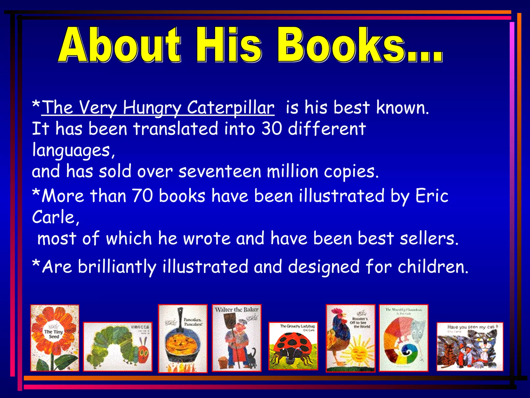 About His Books... * The Very Hungry Caterpillar is his best known. It has been translated into 30 different languages, and has sold over seventeen million copies. *More than 70 books have been illustrated by Eric Carle, most of which he wrote and have been best sellers. *Are brilliantly illustrated and designed for children.