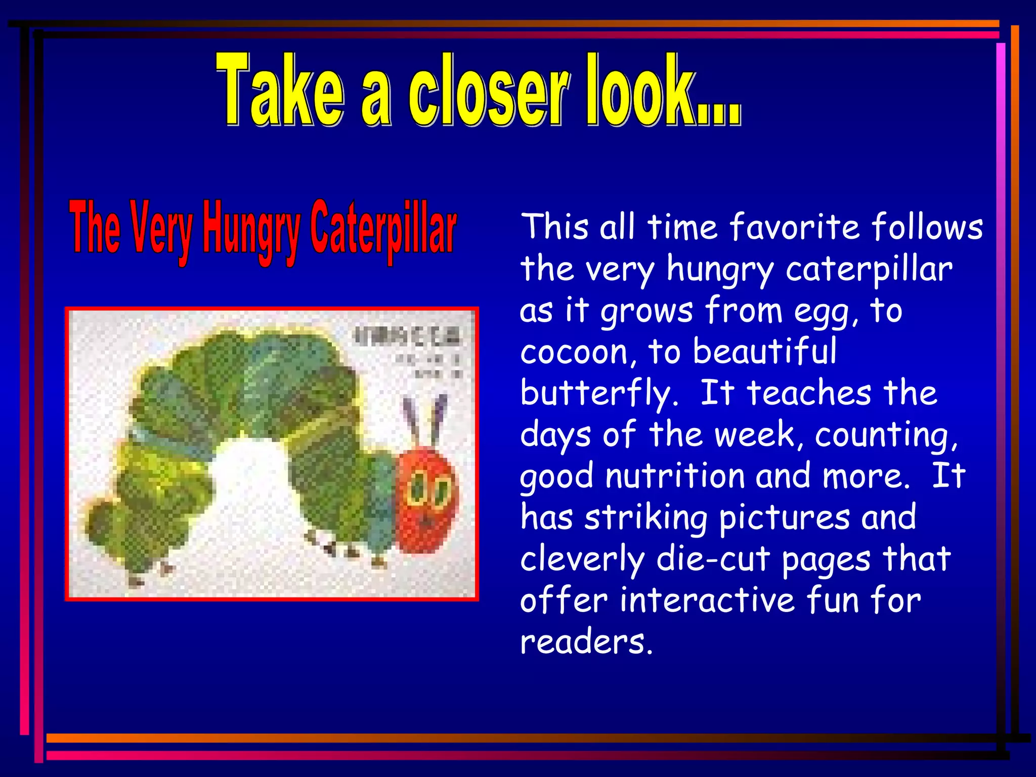 Take a closer look... This all time favorite follows the very hungry caterpillar as it grows from egg, to cocoon, to beautiful butterfly. It teaches the days of the week, counting, good nutrition and more. It has striking pictures and cleverly die-cut pages that offer interactive fun for readers. The Very Hungry Caterpillar