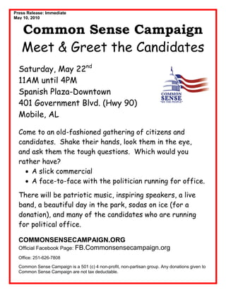 Press Release: Immediate
May 10, 2010


   Common Sense Campaign
   Meet & Greet the Candidates
  Saturday, May 22nd
  11AM until 4PM
  Spanish Plaza-Downtown
  401 Government Blvd. (Hwy 90)
  Mobile, AL

  Come to an old-fashioned gathering of citizens and
  candidates. Shake their hands, look them in the eye,
  and ask them the tough questions. Which would you
  rather have?
    • A slick commercial
    • A face-to-face with the politician running for office.
  There will be patriotic music, inspiring speakers, a live
  band, a beautiful day in the park, sodas on ice (for a
  donation), and many of the candidates who are running
  for political office.

  COMMONSENSECAMPAIGN.ORG
  Official Facebook Page: FB.Commonsensecampaign.org
  Office: 251-626-7808

  Common Sense Campaign is a 501 (c) 4 non-profit, non-partisan group. Any donations given to
  Common Sense Campaign are not tax deductable.
 