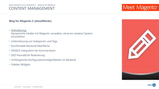 netz98 GmbH www.netz98.de a.steireif@netz98.de
CONTENT MANAGEMENT
Blog for Magento 2 (aheadWorks)
• Anforderung:
Dynamische Inhalte mit Magento verwalten, ohne ein weiteres System
einzuführen
• Unterstützung von Kategorien und Tags
• Komfortable Backend Oberfläche
• DISQUS Integration bei Kommentaren
• SEO-freundliche Realisierung
• Umfangreiche Konfigurationsmöglichkeiten im Backend
• Sidebar Widgets
MEET MAGENTO 2016 | MAGENTO 2 – MODULE IM ÜBERBLICK
 