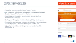netz98 GmbH www.netz98.de a.steireif@netz98.de
AKTUELLE ENTWICKLUNG
9
• Vielzahl an Extensions wurden für die Version 2 portiert
• Die „bekannten“ Unternehmen wie MageWorx und Aheadworks haben
bereits eine Vielzahl an Extensions im Portfolio
• Neuer Magento Marketplace vereinfacht den zentralen Kauf von
kommerziellen Extensions
• Im Magento Marketplace dominieren kostenpflichtige Erweiterungen
• Themes: Hier gibt es weitaus größeren Nachholbedarf. Themeforest bietet
aktuell 14 Magento 2 Themes an, für Magento 1 sind es 246
• Aber: Ungewissheit bei Anbindungen von externen Services (PSP,
Drittsysteme etc.)
MEET MAGENTO 2016 | MAGENTO 2 – MODULE IM ÜBERBLICK
 