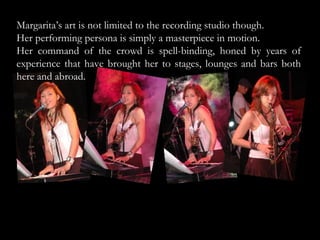 Margarita’s art is not limited to the recording studio though.  Her performing persona is simply a masterpiece in motion.  Her command of the crowd is spell-binding, honed by years of experience that have brought her to stages, lounges and bars both here and abroad.  
