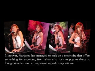 Moreover, Margarita has managed to rack up a repertoire that offers something for everyone, from alternative rock to pop to dance to lounge standards to her very own original compositions.  