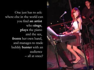 One just has to ask:  where else in the world can you find  an artist  who  sings ,  plays  the piano  and the sax,  fronts  her own band,  and manages to trade bubbly  banter  with an audience  –  all at once? 