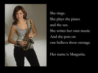 She sings. She plays the piano  and the sax. She writes her own music. And she puts on  one helluva show onstage. Her name is Margarita. 