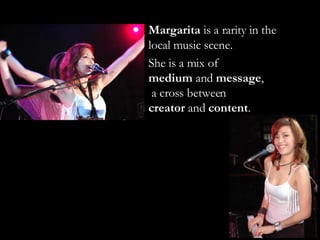 Margarita  is a rarity in the local music scene.  She is a mix of  medium  and  message ,  a cross between  creator  and  content . 