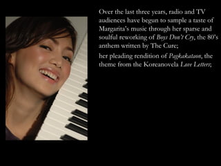 Over the last three years, radio and TV audiences have begun to sample a taste of Margarita’s music through her sparse and soulful reworking of  Boys Don’t Cry , the 80’s anthem written by The Cure;  her pleading rendition of  Pagkakataon , the theme from the Koreanovela  Love Letters ;  