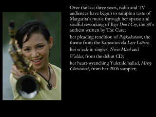 Over the last three years, radio and TV audiences have begun to sample a taste of Margarita’s music through her sparse and soulful reworking of  Boys Don’t Cry , the 80’s anthem written by The Cure;  her pleading rendition of  Pagkakataon , the theme from the Koreanovela  Love Letters ;  her sneak-in singles,  Never Mind  and  Waldas , from the debut CD;  her heart-wrenching Yuletide ballad,  Merry Christmas? , from her 2006 sampler;  