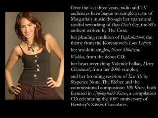 Over the last three years, radio and TV audiences have begun to sample a taste of Margarita’s music through her sparse and soulful reworking of  Boys Don’t Cry , the 80’s anthem written by The Cure;  her pleading rendition of  Pagkakataon , the theme from the Koreanovela  Love Letters ;  her sneak-in singles,  Never Mind  and  Waldas , from the debut CD;  her heart-wrenching Yuletide ballad,  Merry Christmas? , from her 2006 sampler;  and her brooding revision of  Kiss Me  by Sixpence None The Richer and the commissioned composition  100 Kisses , both featured in  Unforgettable Kisses , a compilation CD celebrating the 100 th  anniversary of Hershey’s Kisses Chocolates. 