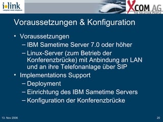Voraussetzungen & Konfiguration Voraussetzungen IBM Sametime Server 7.0 oder höher  Linux-Server (zum Betrieb der Konferenzbrücke) mit Anbindung an LAN und an ihre Telefonanlage über SIP Implementations Support Deployment Einrichtung des IBM Sametime Servers Konfiguration der Konferenzbrücke 