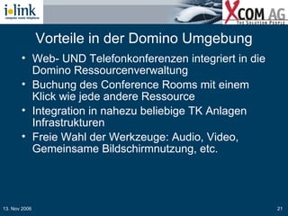 Vorteile in der Domino Umgebung Web- UND Telefonkonferenzen integriert in die Domino Ressourcenverwaltung Buchung des Conference Rooms mit einem Klick wie jede andere Ressource Integration in nahezu beliebige TK Anlagen Infrastrukturen Freie Wahl der Werkzeuge: Audio, Video, Gemeinsame Bildschirmnutzung, etc. 