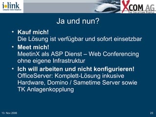 Ja und nun? Kauf mich!   Die Lösung ist verfügbar und sofort einsetzbar Meet mich!   MeetinX als ASP Dienst – Web Conferencing ohne eigene Infrastruktur Ich will arbeiten und nicht konfigurieren! OfficeServer: Komplett-Lösung inkusive Hardware, Domino / Sametime Server sowie TK Anlagenkopplung 