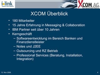 XCOM Überblick  180 Mitarbeiter 15 Jahre Erfahrung in Messaging & Collaboration IBM Partner seit über 10 Jahren Kerngeschäft Softwareentwicklung im Bereich Banken und Finanzdienstleister Notes und J2EE  Outsourcing und RZ Betrieb Professional Services (Beratung, Installation, Integration) 