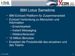 IBM Lotus Sametime IBM Echtzeit Plattform für Zusammenarbeit Echtzeit Verbindung zu Menschen und Information Erreichbarkeit Instant Messaging Webkonferenzen 12 Million Benutzer Erweitert die Produktivität des einzelnen und des Teams 