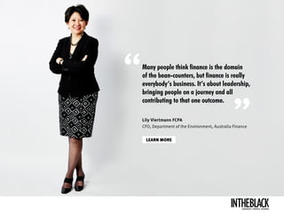 Many people think finance is the domain
of the bean-counters, but finance is really
everybody’s business. It’s about leadership,
bringing people on a journey and all
contributing to that one outcome.
LEARN MORE
Lily Viertmann FCPA
CFO, Department of the Environment, Australia Finance
LEADERSHIP .STRATEGY . BUSINESS
 