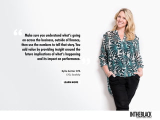 Make sure you understand what’s going
on across the business, outside of finance,
then use the numbers to tell that story. You
add value by providing insight around the
future implications of what’s happening
and its impact on performance.
LEARN MORE
Kylie Archer CPA
CFO, Seafolly
LEADERSHIP .STRATEGY . BUSINESS
 