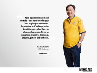 Have a positive mindset and
attitude – and never wait for your
boss to give you instructions.
Be proactive as it’s always easier
to set the pace rather than run
after another person. Never be
insecure or defensive. Be sincere,
gracious, patient and confident. 
LEARN MORE
Tan Wee Ko FCPA
CFO, Challenger
LEADERSHIP .STRATEGY . BUSINESS
 