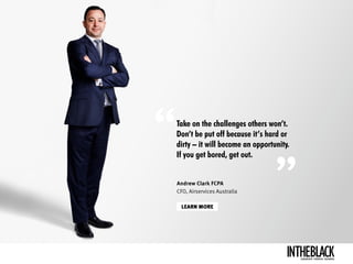 Take on the challenges others won’t.
Don’t be put off because it’s hard or
dirty – it will become an opportunity.
If you get bored, get out.
LEARN MORE
Andrew Clark FCPA
CFO, Airservices Australia
LEADERSHIP .STRATEGY . BUSINESS
 