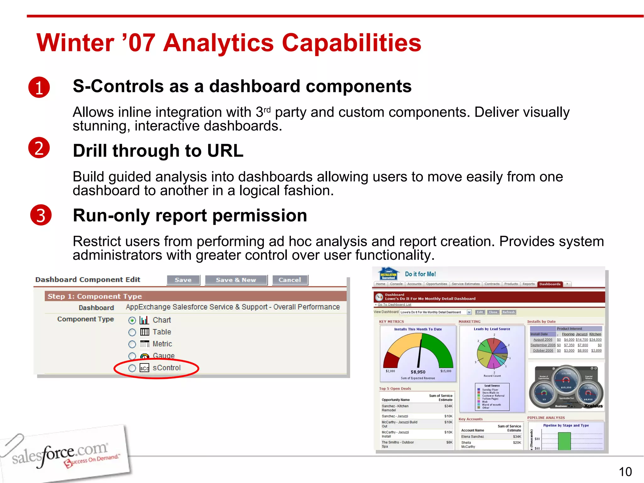Winter ’07 Analytics Capabilities S-Controls as a dashboard components Allows inline integration with 3 rd  party and custom components. Deliver visually stunning, interactive dashboards. Drill through to URL Build guided analysis into dashboards allowing users to move easily from one dashboard to another in a logical fashion. Run-only report permission Restrict users from performing ad hoc analysis and report creation. Provides system administrators with greater control over user functionality. 1 2 3 