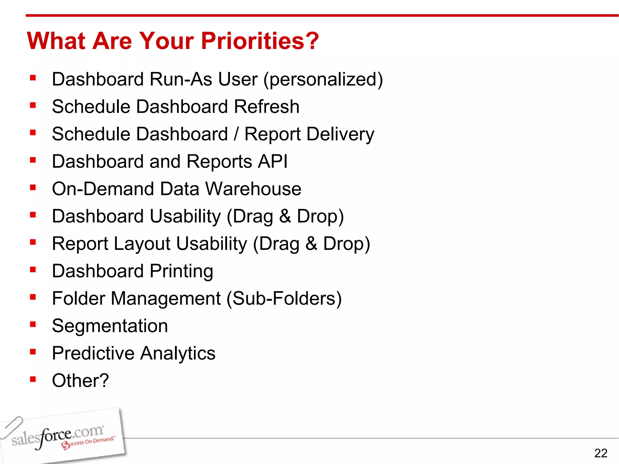 What Are Your Priorities? Dashboard Run-As User (personalized) Schedule Dashboard Refresh Schedule Dashboard / Report Delivery Dashboard and Reports API On-Demand Data Warehouse Dashboard Usability (Drag & Drop) Report Layout Usability (Drag & Drop) Dashboard Printing Folder Management (Sub-Folders) Segmentation Predictive Analytics Other? 
